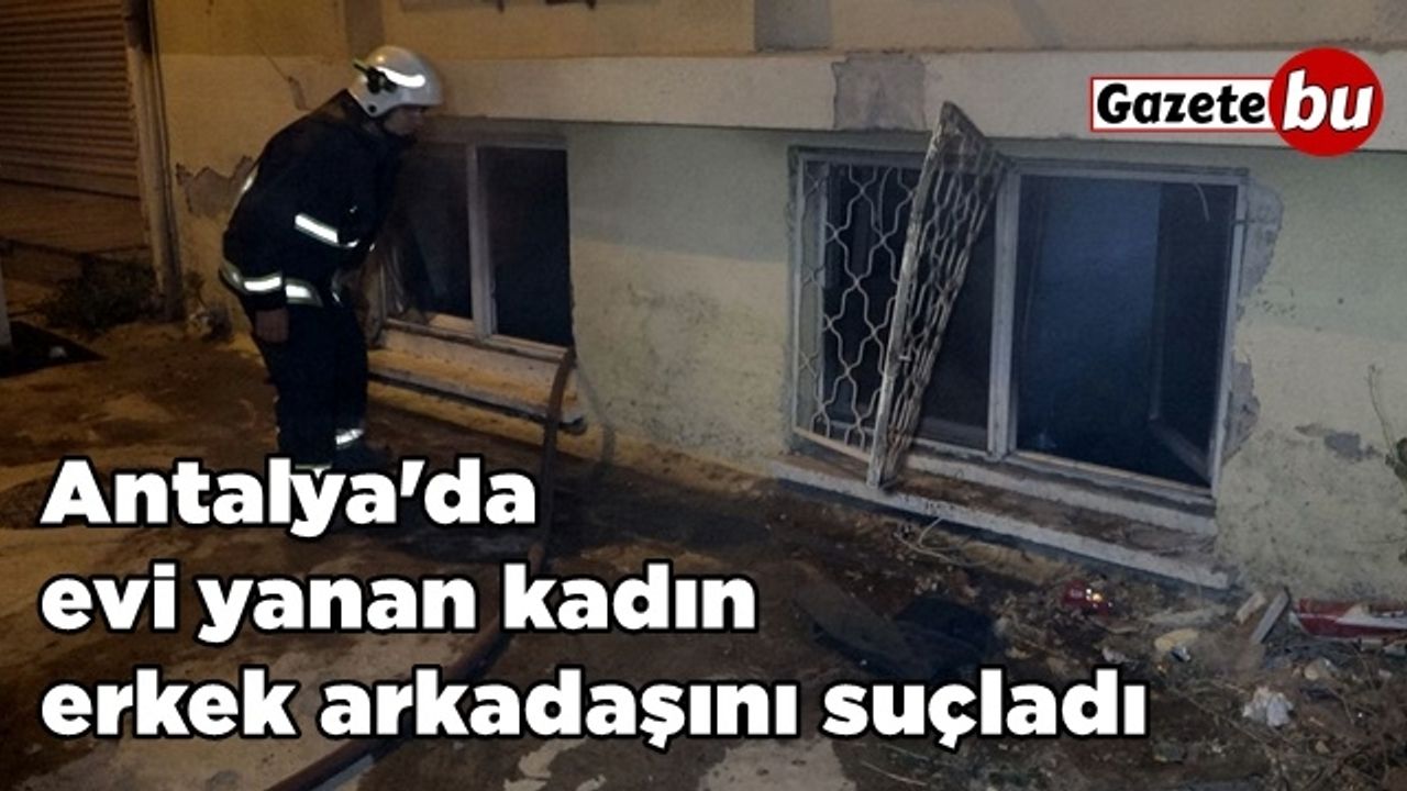 Antalya'da evi yanan kadın erkek arkadaşını suçladı