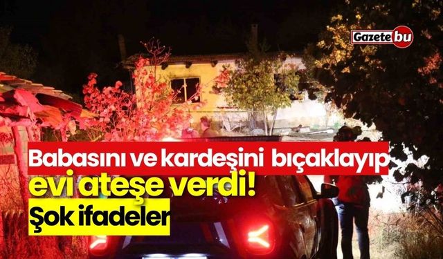 Babasını ve kardeşini  bıçaklayıp evi ateşe verdi! Şok ifadeler