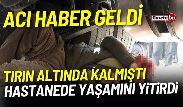 Tırın altında kalan yaşlı adamdan acı haber geldi